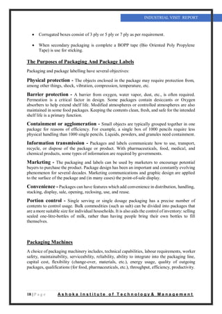 18 | P a g e A s h o k a I n s t i t u t e o f T e c h n o l o g y & M a n a g e m e n t
INDUSTRIAL VISIT REPORT
 Corrugated boxes consist of 3 ply or 5 ply or 7 ply as per requirement.
 When secondary packaging is complete a BOPP tape (Bio Oriented Poly Propylene
Tape) is use for sticking.
The Purposes of Packaging And Package Labels
Packaging and package labelling have several objectives:
Physical protection - The objects enclosed in the package may require protection from,
among other things, shock, vibration, compression, temperature, etc.
Barrier protection - A barrier from oxygen, water vapor, dust, etc., is often required.
Permeation is a critical factor in design. Some packages contain desiccants or Oxygen
absorbers to help extend shelf life. Modified atmospheres or controlled atmospheres are also
maintained in some food packages. Keeping the contents clean, fresh, and safe for the intended
shelf life is a primary function.
Containment or agglomeration - Small objects are typically grouped together in one
package for reasons of efficiency. For example, a single box of 1000 pencils require less
physical handling than 1000 single pencils. Liquids, powders, and granules need containment.
Information transmission - Packages and labels communicate how to use, transport,
recycle, or dispose of the package or product. With pharmaceuticals, food, medical, and
chemical products, some types of information are required by governments.
Marketing - The packaging and labels can be used by marketers to encourage potential
buyers to purchase the product. Package design has been an important and constantly evolving
phenomenon for several decades. Marketing communications and graphic design are applied
to the surface of the package and (in many cases) the point-of-sale display.
Convenience - Packages can have features which add convenience in distribution, handling,
stacking, display, sale, opening, reclosing, use, and reuse.
Portion control - Single serving or single dosage packaging has a precise number of
contents to control usage. Bulk commodities (such as salt) can be divided into packages that
are a more suitable size for individual households. It is also aids the control of inventory: selling
sealed one-litre-bottles of milk, rather than having people bring their own bottles to fill
themselves.
Packaging Machines
A choice of packaging machinery includes, technical capabilities, labour requirements, worker
safety, maintainability, serviceability, reliability, ability to integrate into the packaging line,
capital cost, flexibility (change-over, materials, etc.), energy usage, quality of outgoing
packages, qualifications (for food, pharmaceuticals, etc.), throughput, efficiency, productivity.
 