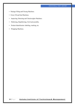 20 | P a g e A s h o k a I n s t i t u t e o f T e c h n o l o g y & M a n a g e m e n t
INDUSTRIAL VISIT REPORT
• Package Filling and Closing Machines.
• Form, Fill and Seal Machines.
• Inspecting, Detecting and Checkweigher Machines.
• Palletizing, Depalletizing, Unit load assembly.
• Product Identification: labelling, marking, etc.
• Wrapping Machines.
 