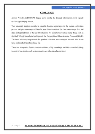 21 | P a g e A s h o k a I n s t i t u t e o f T e c h n o l o g y & M a n a g e m e n t
INDUSTRIAL VISIT REPORT
CONLUSION
ABAN PHARMACEUTICAS helped us to imbibe the detailed information about capsule
section & packaging section.
This industrial training provided a valuable learning experience in the carrier exploration
process and gave us unexpected benefit. Now I have evaluated the class room taught facts and
ideas and applied them to the real-life situation. We came to know about many things such as
the GMP (Good Manufacturing Process), the Current Good Manufacturing Process (CGMP).
The basic laboratory requirement for product validation, the variety of machine used in the
large-scale industries of medicine etc.
These and many other factors cause the enhance of my knowledge and have created a lifelong
interest to learning through an exposure to new educational experience.
 