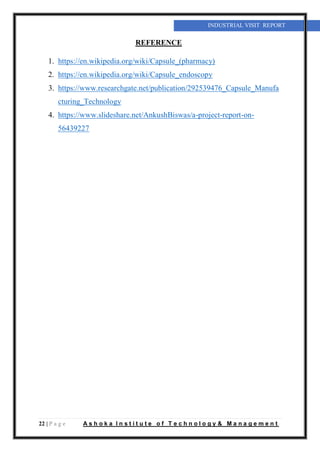 22 | P a g e A s h o k a I n s t i t u t e o f T e c h n o l o g y & M a n a g e m e n t
INDUSTRIAL VISIT REPORT
REFERENCE
1. https://en.wikipedia.org/wiki/Capsule_(pharmacy)
2. https://en.wikipedia.org/wiki/Capsule_endoscopy
3. https://www.researchgate.net/publication/292539476_Capsule_Manufa
cturing_Technology
4. https://www.slideshare.net/AnkushBiswas/a-project-report-on-
56439227
 