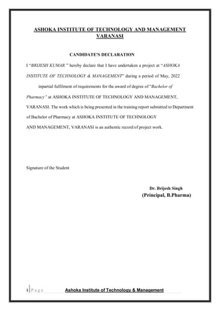 i | P a g e Ashoka Institute of Technology & Management
ASHOKA INSTITUTE OF TECHNOLOGY AND MANAGEMENT
VARANASI
CANDIDATE'S DECLARATION
I “BRIJESH KUMAR ” hereby declare that I have undertaken a project at “ASHOKA
INSTITUTE OF TECHNOLOGY & MANAGEMENT” during a period of May, 2022
inpartial fulfilment of requirements for the award of degree of “Bachelor of
Pharmacy” at ASHOKA INSTITUTE OF TECHNOLOGY AND MANAGEMENT,
VARANASI. The work which is being presented in the training report submitted to Department
of Bachelor of Pharmacy at ASHOKA INSTITUTE OF TECHNOLOGY
AND MANAGEMENT, VARANASI is an authentic record of project work.
Signature of the Student
Dr. Brijesh Singh
(Principal, B.Pharma)
|
 