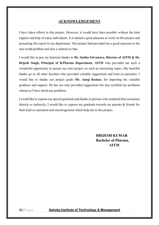 iii | P a g e Ashoka Institute of Technology & Management
ACKNOWLEDGEMENT
I have taken efforts in this project. However, it would have been possible without the kind
support and help of many individuals. It is indeed a great pleasure to work on this project and
presenting this report to my department. This project had provided me a good exposure to the
real world problem and also a solution to that.
I would like to pay my heartiest thanks to Dr. Sarika Srivastava, Director of AITM & Dr.
Brijesh Singh, Principal of B.Pharma Department, AITM who provided me such a
wonderful opportunity to pursue my mini project on such an interesting topics. My heartfelt
thanks go to all other faculties who provided valuable suggestions and kind co-operation. I
would like to thanks our project guide Mr. Anup Kumar, for importing his valuable
guidance and support. He has not only provided suggestions but also rectified my problems
whenever I have faced any problems.
I would like to express my special gratitude and thanks to persons who rendered their assistance
directly or indirectly. I would like to express my gratitude towards my parents & friends for
their kind co-operation and encouragement which help me in this project.
BRIJESH KUMAR
Bachelor of Pharma,
AITM
 