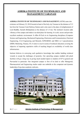 iv | P a g e Ashoka Institute of Technology & Management
ASHOKA INSTITUTE OF TECHNOLOGY AND
MANAGEMENT VARANASI
ASHOKA INSTITUTE OF TECHNOLOGY AND MANAGEMENT (AITM) came into
existence on February 22; 2010 located at heart of the holy city Varanasi at the distance of 3.5
km from the Varanasi Cantt Railway Station and is also near to the place of enlightenment of
Lord Buddha, Sarnath (Rishipattan) at the distance of 1.5 km. The institute's location adds
vibrancy of the campus and makes it an ideal place for learning. It is safe, secure and provides
excellent academic environment. It offers B.Tech in six Engineering disciplines (Computer
Science and Engineering, Mechanical Engineering, Electronics and Communication, Electrical
Engineering, Civil Engineering and Biotech), B.PHARMA and MBA in 4 specializations
(HRM, Marketing, Finance, IT). It aims to excel in arena of technical education covering the
objective of imparting superlative skills of teaching hinged on availability of world class
infrastructure.
Institute believes in conveying such qualitative knowledge that enables budding technical
wizards to accept the challenges of posterity. Our sprawling campus studded with plush
facilities will go a long way in giving much needed inputs to students of UP in general and
Purvanchal in particular. Our integrated campus is first of its kind to offer Managerial,
Pharmaceutical and Engineering studies under one umbrella in the competent and dynamic
leadership of top-class academic stalwarts.
 