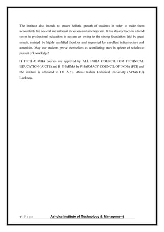 v | P a g e Ashoka Institute of Technology & Management
The institute also intends to ensure holistic growth of students in order to make them
accountable for societal and national elevation and amelioration. It has already become a trend
setter in professional education in eastern up owing to the strong foundation laid by great
minds, assisted by highly qualified faculties and supported by excellent infrastructure and
amenities. May our students prove themselves as scintillating stars in sphere of scholastic
pursuit of knowledge!
B TECH & MBA courses are approved by ALL INDIA COUNCIL FOR TECHNICAL
EDUCATION (AICTE) and B PHARMA by PHARMACY COUNCIL OF INDIA (PCI) and
the institute is affiliated to Dr. A.P.J. Abdul Kalam Technical University (APJAKTU)
Lucknow.
 
