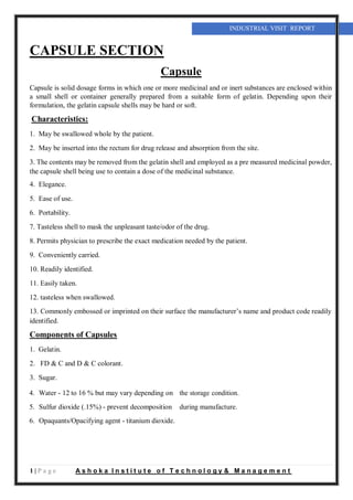 1 | P a g e A s h o k a I n s t i t u t e o f T e c h n o l o g y & M a n a g e m e n t
INDUSTRIAL VISIT REPORT
CAPSULE SECTION
Capsule
Capsule is solid dosage forms in which one or more medicinal and or inert substances are enclosed within
a small shell or container generally prepared from a suitable form of gelatin. Depending upon their
formulation, the gelatin capsule shells may be hard or soft.
Characteristics:
1. May be swallowed whole by the patient.
2. May be inserted into the rectum for drug release and absorption from the site.
3. The contents may be removed from the gelatin shell and employed as a pre measured medicinal powder,
the capsule shell being use to contain a dose of the medicinal substance.
4. Elegance.
5. Ease of use.
6. Portability.
7. Tasteless shell to mask the unpleasant taste/odor of the drug.
8. Permits physician to prescribe the exact medication needed by the patient.
9. Conveniently carried.
10. Readily identified.
11. Easily taken.
12. tasteless when swallowed.
13. Commonly embossed or imprinted on their surface the manufacturer’s name and product code readily
identified.
Components of Capsules
1. Gelatin.
2. FD & C and D & C colorant.
3. Sugar.
4. Water - 12 to 16 % but may vary depending on the storage condition.
5. Sulfur dioxide (.15%) - prevent decomposition during manufacture.
6. Opaquants/Opacifying agent - titanium dioxide.
 