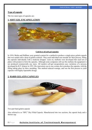 2 | P a g e A s h o k a I n s t i t u t e o f T e c h n o l o g y & M a n a g e m e n t
INDUSTRIAL VISIT REPORT
Type of capsule
The two main types of capsules are-
1. SOFT GEL ENCAPSULATION
Cod liver oil soft gel capsules
In 1834, Moths and DeBlanc were granted a patent for a method to produce a single-piece gelatin capsule
that was sealed with a drop of gelatin solution. They used individual iron moulds for their process, filling
the capsules individually with a medicine dropper. Later on, methods were developed that used sets of
plates with pockets to form the capsules. Although some companies still use this method, the equipment is
not produced commercially any more. All modern soft-gel encapsulation uses variations of a process
developed by R.P. Scherer in 1933. His innovation was to use a rotary die to produce the capsules, with the
filling taking place by blow moulding. This method reduced wastage, and was the first process to yield
capsules with highly repeatable dosage.
2. HARD GELATIN CAPSULES
Also referred to as “DFC” Dry Filled Capsule. Manufactured into two sections, the capsule body and a
shorter cap.
Two-part hard gelatin capsule
 