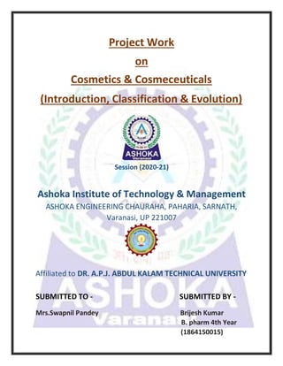 Project Work
on
Cosmetics & Cosmeceuticals
(Introduction, Classification & Evolution)
Session (2020-21)
Ashoka Institute of Technology & Management
ASHOKA ENGINEERING CHAURAHA, PAHARIA, SARNATH,
Varanasi, UP 221007
Affiliated to DR. A.P.J. ABDUL KALAM TECHNICAL UNIVERSITY
SUBMITTED TO - SUBMITTED BY -
Mrs.Swapnil Pandey Brijesh Kumar
B. pharm 4th Year
(1864150015)
 