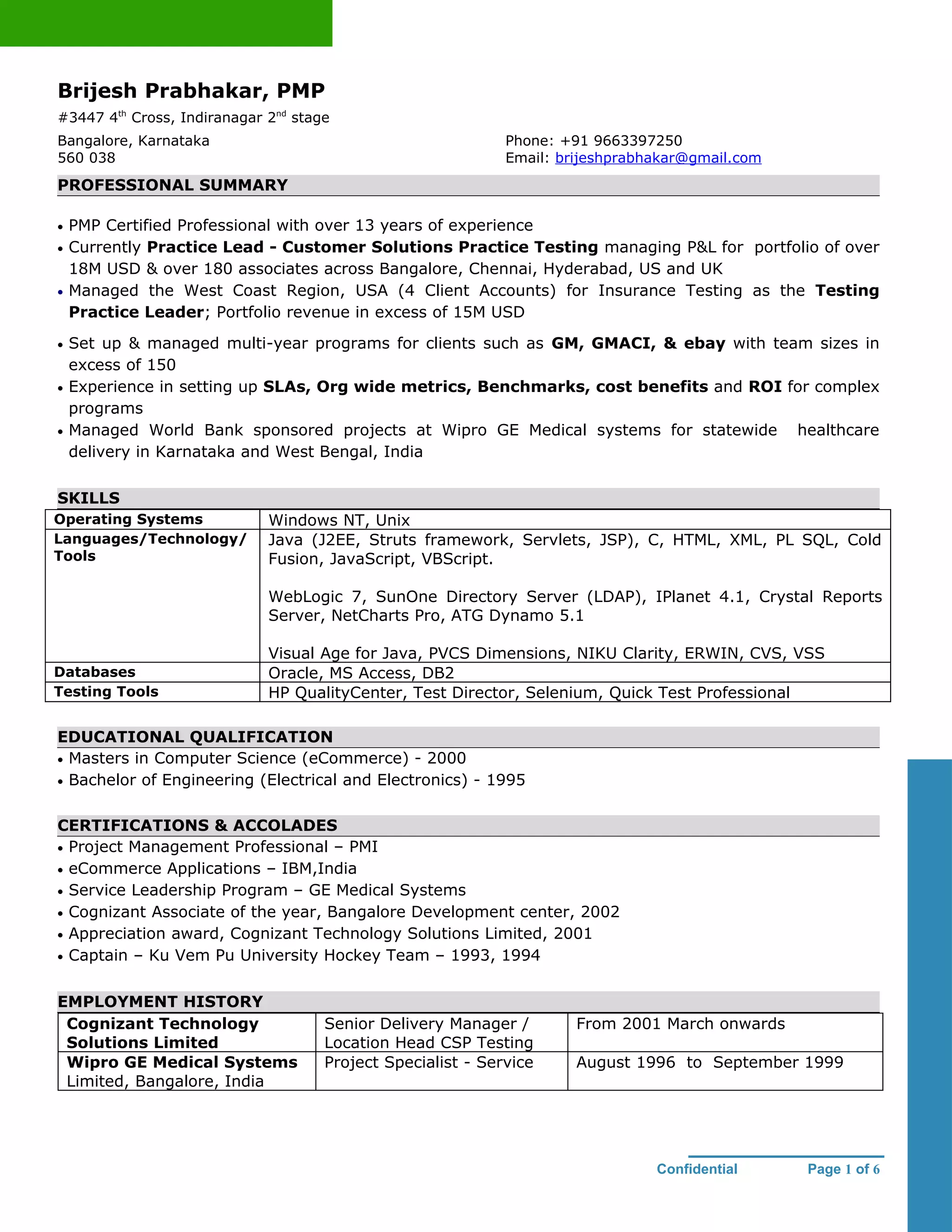 Brijesh Prabhakar, PMP
#3447 4th Cross, Indiranagar 2nd stage
Bangalore, Karnataka                                         Phone: +91 9663397250
560 038                                                      Email: brijeshprabhakar@gmail.com
PROFESSIONAL SUMMARY

•   PMP Certified Professional with over 13 years of experience
•   Currently Practice Lead - Customer Solutions Practice Testing managing P&L for portfolio of over
    18M USD & over 180 associates across Bangalore, Chennai, Hyderabad, US and UK
•   Managed the West Coast Region, USA (4 Client Accounts) for Insurance Testing as the Testing
    Practice Leader; Portfolio revenue in excess of 15M USD

•   Set up & managed multi-year programs for clients such as GM, GMACI, & ebay with team sizes in
    excess of 150
•   Experience in setting up SLAs, Org wide metrics, Benchmarks, cost benefits and ROI for complex
    programs
•   Managed World Bank sponsored projects at Wipro GE Medical systems for statewide healthcare
    delivery in Karnataka and West Bengal, India

SKILLS
Operating Systems            Windows NT, Unix
Languages/Technology/        Java (J2EE, Struts framework, Servlets, JSP), C, HTML, XML, PL SQL, Cold
Tools                        Fusion, JavaScript, VBScript.

                             WebLogic 7, SunOne Directory Server (LDAP), IPlanet 4.1, Crystal Reports
                             Server, NetCharts Pro, ATG Dynamo 5.1

                             Visual Age for Java, PVCS Dimensions, NIKU Clarity, ERWIN, CVS, VSS
Databases                    Oracle, MS Access, DB2
Testing Tools                HP QualityCenter, Test Director, Selenium, Quick Test Professional

EDUCATIONAL QUALIFICATION
• Masters in Computer Science (eCommerce) - 2000
• Bachelor of Engineering (Electrical and Electronics) - 1995


CERTIFICATIONS & ACCOLADES
• Project Management Professional – PMI
• eCommerce Applications – IBM,India
• Service Leadership Program – GE Medical Systems
• Cognizant Associate of the year, Bangalore Development center, 2002
• Appreciation award, Cognizant Technology Solutions Limited, 2001
• Captain – Ku Vem Pu University Hockey Team – 1993, 1994


EMPLOYMENT HISTORY
 Cognizant Technology                Senior Delivery Manager /        From 2001 March onwards
 Solutions Limited                   Location Head CSP Testing
 Wipro GE Medical Systems            Project Specialist - Service     August 1996 to September 1999
 Limited, Bangalore, India




                                                                                Confidential     Page 1 of 6
 