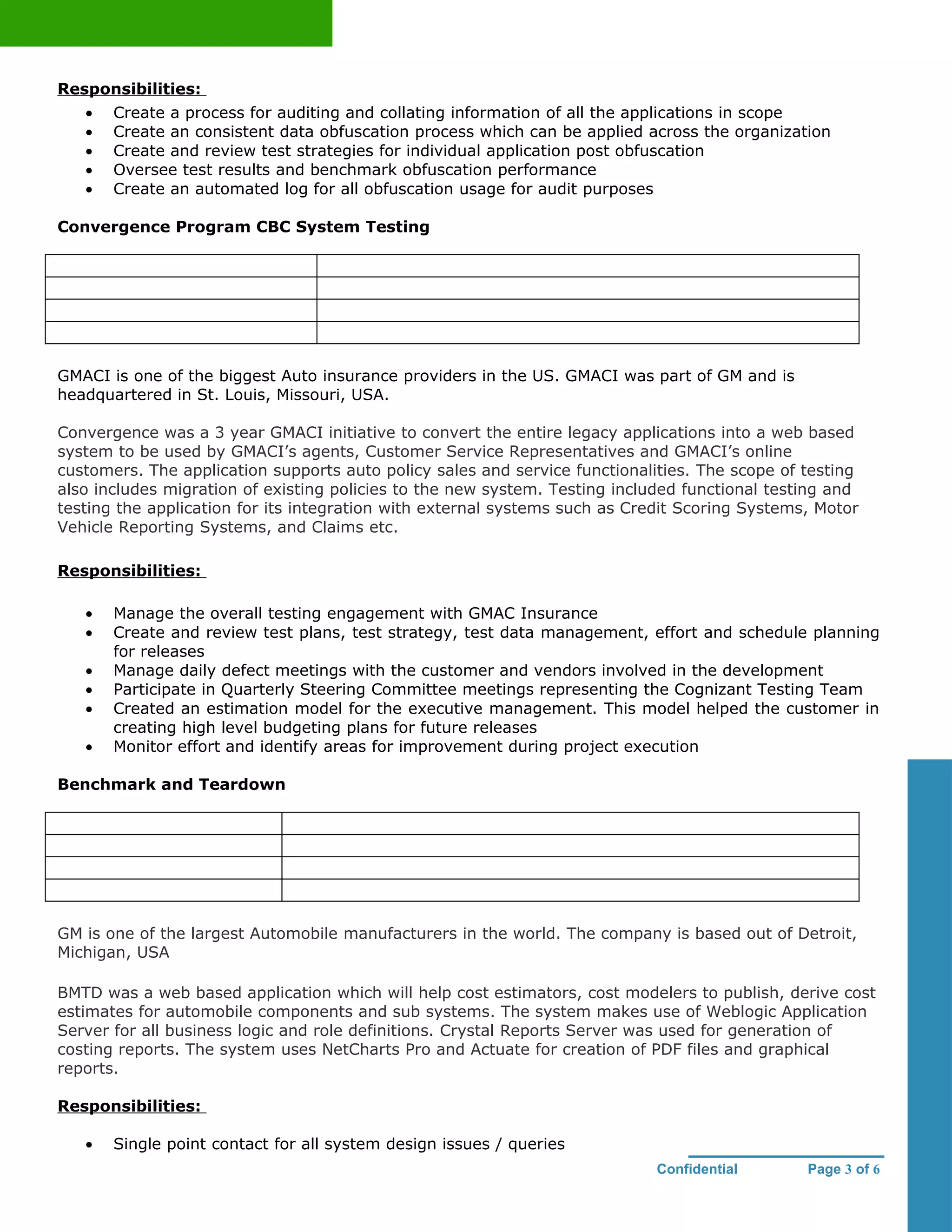Responsibilities:
   •   Create a process for auditing and collating information of all the applications in scope
   •   Create an consistent data obfuscation process which can be applied across the organization
   •   Create and review test strategies for individual application post obfuscation
   •   Oversee test results and benchmark obfuscation performance
   •   Create an automated log for all obfuscation usage for audit purposes

Convergence Program CBC System Testing




GMACI is one of the biggest Auto insurance providers in the US. GMACI was part of GM and is
headquartered in St. Louis, Missouri, USA.

Convergence was a 3 year GMACI initiative to convert the entire legacy applications into a web based
system to be used by GMACI’s agents, Customer Service Representatives and GMACI’s online
customers. The application supports auto policy sales and service functionalities. The scope of testing
also includes migration of existing policies to the new system. Testing included functional testing and
testing the application for its integration with external systems such as Credit Scoring Systems, Motor
Vehicle Reporting Systems, and Claims etc.

Responsibilities:

   •   Manage the overall testing engagement with GMAC Insurance
   •   Create and review test plans, test strategy, test data management, effort and schedule planning
       for releases
   •   Manage daily defect meetings with the customer and vendors involved in the development
   •   Participate in Quarterly Steering Committee meetings representing the Cognizant Testing Team
   •   Created an estimation model for the executive management. This model helped the customer in
       creating high level budgeting plans for future releases
   •   Monitor effort and identify areas for improvement during project execution

Benchmark and Teardown




GM is one of the largest Automobile manufacturers in the world. The company is based out of Detroit,
Michigan, USA

BMTD was a web based application which will help cost estimators, cost modelers to publish, derive cost
estimates for automobile components and sub systems. The system makes use of Weblogic Application
Server for all business logic and role definitions. Crystal Reports Server was used for generation of
costing reports. The system uses NetCharts Pro and Actuate for creation of PDF files and graphical
reports.

Responsibilities:

   •   Single point contact for all system design issues / queries
                                                                             Confidential       Page 3 of 6
 