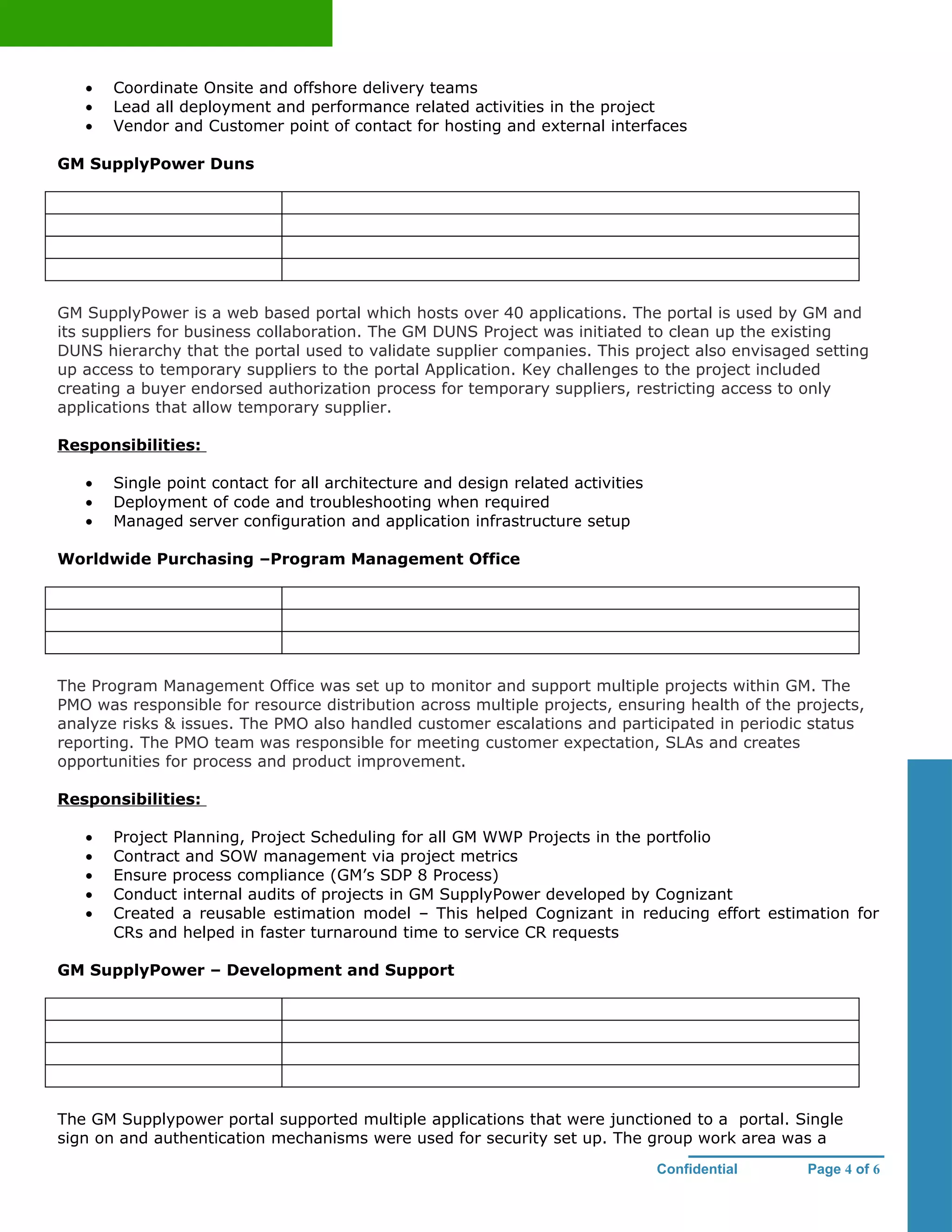 •   Coordinate Onsite and offshore delivery teams
   •   Lead all deployment and performance related activities in the project
   •   Vendor and Customer point of contact for hosting and external interfaces

GM SupplyPower Duns




GM SupplyPower is a web based portal which hosts over 40 applications. The portal is used by GM and
its suppliers for business collaboration. The GM DUNS Project was initiated to clean up the existing
DUNS hierarchy that the portal used to validate supplier companies. This project also envisaged setting
up access to temporary suppliers to the portal Application. Key challenges to the project included
creating a buyer endorsed authorization process for temporary suppliers, restricting access to only
applications that allow temporary supplier.

Responsibilities:

   •   Single point contact for all architecture and design related activities
   •   Deployment of code and troubleshooting when required
   •   Managed server configuration and application infrastructure setup

Worldwide Purchasing –Program Management Office




The Program Management Office was set up to monitor and support multiple projects within GM. The
PMO was responsible for resource distribution across multiple projects, ensuring health of the projects,
analyze risks & issues. The PMO also handled customer escalations and participated in periodic status
reporting. The PMO team was responsible for meeting customer expectation, SLAs and creates
opportunities for process and product improvement.

Responsibilities:

   •   Project Planning, Project Scheduling for all GM WWP Projects in the portfolio
   •   Contract and SOW management via project metrics
   •   Ensure process compliance (GM’s SDP 8 Process)
   •   Conduct internal audits of projects in GM SupplyPower developed by Cognizant
   •   Created a reusable estimation model – This helped Cognizant in reducing effort estimation for
       CRs and helped in faster turnaround time to service CR requests

GM SupplyPower – Development and Support




The GM Supplypower portal supported multiple applications that were junctioned to a portal. Single
sign on and authentication mechanisms were used for security set up. The group work area was a
                                                                                 Confidential   Page 4 of 6
 