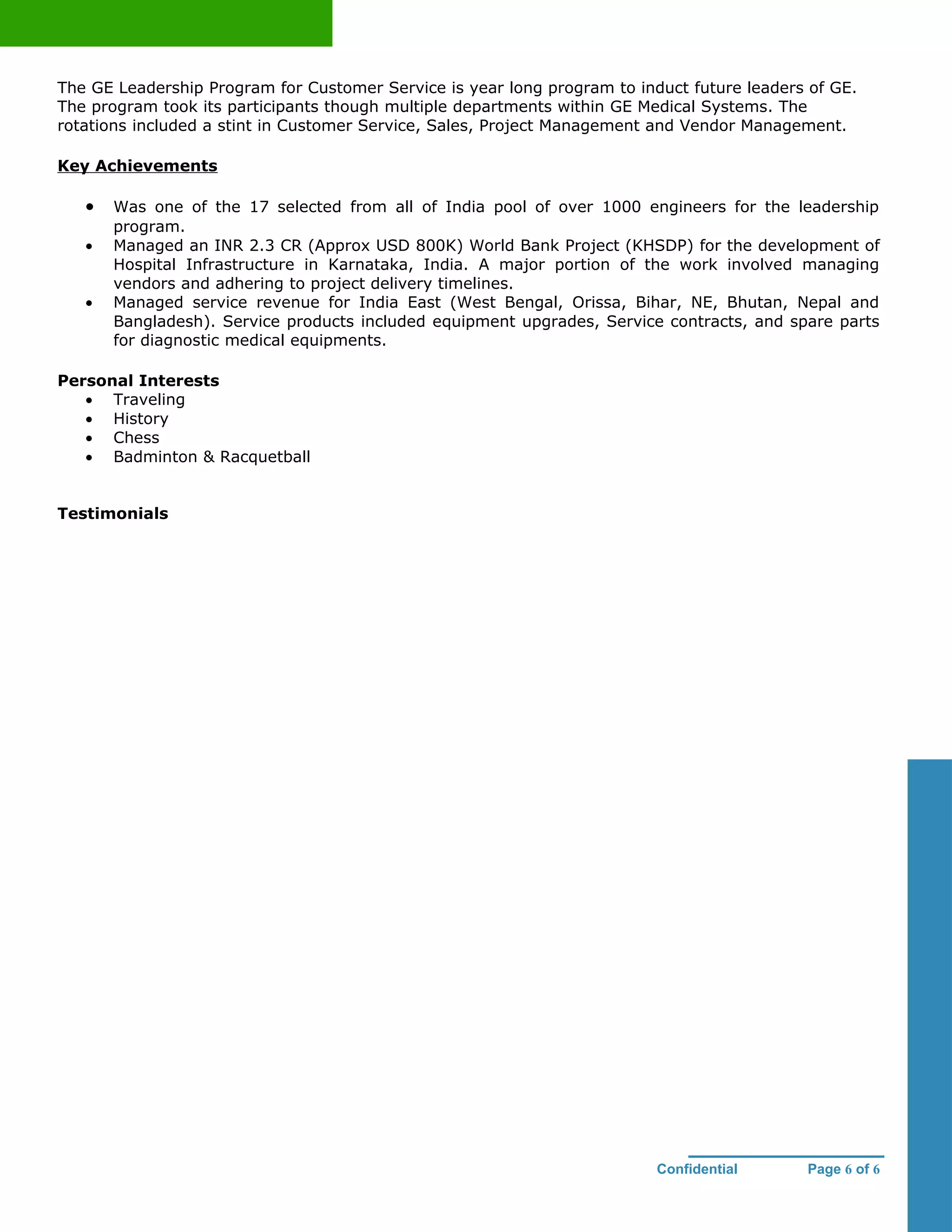 The GE Leadership Program for Customer Service is year long program to induct future leaders of GE.
The program took its participants though multiple departments within GE Medical Systems. The
rotations included a stint in Customer Service, Sales, Project Management and Vendor Management.

Key Achievements

   •   Was one of the 17 selected from all of India pool of over 1000 engineers for the leadership
       program.
   •   Managed an INR 2.3 CR (Approx USD 800K) World Bank Project (KHSDP) for the development of
       Hospital Infrastructure in Karnataka, India. A major portion of the work involved managing
       vendors and adhering to project delivery timelines.
   •   Managed service revenue for India East (West Bengal, Orissa, Bihar, NE, Bhutan, Nepal and
       Bangladesh). Service products included equipment upgrades, Service contracts, and spare parts
       for diagnostic medical equipments.

Personal Interests
   • Traveling
   • History
   • Chess
   • Badminton & Racquetball


Testimonials




                                                                          Confidential      Page 6 of 6
 