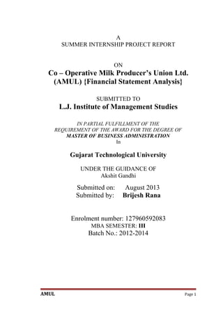 A
SUMMER INTERNSHIP PROJECT REPORT
ON

Co – Operative Milk Producer’s Union Ltd.
(AMUL) {Financial Statement Analysis}
SUBMITTED TO

L.J. Institute of Management Studies
IN PARTIAL FULFILLMENT OF THE
REQUIREMENT OF THE AWARD FOR THE DEGREE OF
MASTER OF BUSINESS ADMINISTRATION
In

Gujarat Technological University
UNDER THE GUIDANCE OF
Akshit Gandhi

Submitted on:
Submitted by:

August 2013
Brijesh Rana

Enrolment number: 127960592083
MBA SEMESTER: III

Batch No.: 2012-2014

AMUL

Page 1

 
