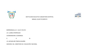 INSTITUCIÓN EDUCATIVA COMUNITARIA DISTRITAL
MANUEL ELKIN PATARROYO
BARRRANQUILLA, 8 JULIO DE 2014
LIC: LUZMILA RODRIGUEZ
COORDINADORA ACADEMICA
E. S. M.
LIC.JACQUELINE PINEDA AGUIRRE
ASESORA DEL MINISTERIO DE EDUCACIÓN NACIONAL
 