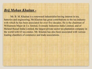 Brij Mohan Khaitan -
Mr. B. M. Khaitan is a renowned industrialist having interest in tea,
batteries and engineering. Mr.Khaitan has great contributions to the tea industry
with which he has been associated for over five decades. He is the chairman of
Williamson Major & Co. limited, Eveready Industries India Limited, and of
Mcleod Russel India Limited, the largest private sector tea plantation company in
the world with 63 tea estates. Mr. Khaitan has also been associated with various
leading chambers of commerce and trade associations.
 