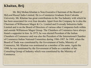 Khaitan, Brij
Mr. Brij Mohan Khaitan is Non-Executive Chairman of the Board of
McLeod Russel India Limited. He is a Commerce Graduate from Calcutta
University. Mr. Khaitan has great contributions to the Tea Industry with which he
has been associated for over four decades. Apart from the Company he is also the
Chairman of Williamson Magor & Co. Limited and Eveready Industries India
Limited and is on the Board of Directors of various other Companies both within
and outside Williamson Magor Group. The Chambers of Commerce have always
found a supporter in him. In 1973, he was elected President of the Indian
Chambers of Commerce and was also the President of the International Chamber
of Commerce Indian National Committee during 1986-1987. In 1989, when the
Board of Trade was constituted by the Government of India, Ministry of
Commerce, Mr. Khaitan was nominated as a member of the same. Again the
1990, he was nominated by the Government of India as a member of the
Consulting Group of Industry which was constituted by the Ministry of
Commerce.
 