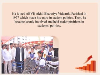 He joined ABVP, Akhil Bharatiya Vidyarthi Parishad in
1977 which made his entry in student politics. Then, he
became keenly involved and held major positions in
students’ politics.
 