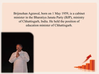 Brijmohan Agrawal, born on 1 May 1959, is a cabinet
minister in the Bharatiya Janata Party (BJP), ministry
of Chhattisgarh, India. He held the position of
education minister of Chhattisgarh.
 