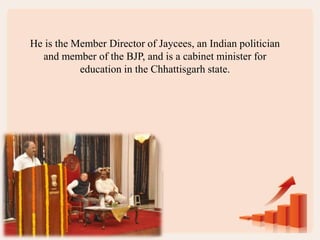 He is the Member Director of Jaycees, an Indian politician
and member of the BJP, and is a cabinet minister for
education in the Chhattisgarh state.
 