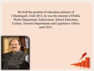 He held the position of education minister of
Chhattisgarh. Until 2013, he was the minister of Public
Works Department, Endowment, School Education,
Culture, Tourism Departments and Legislative Affairs
until 2013.
 