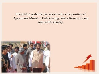 Since 2013 reshuffle, he has served as the position of
Agriculture Minister, Fish Rearing, Water Resources and
Animal Husbandry.
 