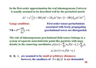 10
In the first-order approximation the real inhomogeneous Universe
is usually assumed to be described well by the perturbed metric
( ) ( )2 2 2
1 2 2 1 2ds a d B dx d dx dxα α β
α αβη η δ = + Φ + − − Φ 
Gauge condition:
0
B
x
αβ α
β
δ
∂
∇ ≡ ≡
∂
B
First-order tensor perturbations
associated with freely propagating
gravitational waves are disregarded.
The role of inhomogeneous gravitational field source belongs to a
system of separate nonrelativistic point-like particles with mass
density in the comoving coordinates ( ) ( ), n n n
n n
mρ η δ ρ= − =∑ ∑r r r
( ) ( ),n n nmρ η δ≡ −r r r
; ; nΦ B vɶ are assumed to be small at arbitrary distances;
however, the smallness of is not demandedδ δρ ρ≡
 
