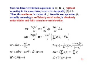 11
One can linearize Einstein equations in without
resorting to the unnecessary restrictive inequality .
Thus, the nonlinear deviation of from its average value ,
actually occurring at sufficiently small scales, is absolutely
unforbidden and fully taken into consideration.
; ; nΦ B vɶ
2 2 2
3 3
2 2 2
c c c
H
a a a
κρ κ κ
δρ∆Φ − Φ = − Ξɶ
2 2
2 2
n n
n
c c
a a
κρ κ
ρ
 
∆ − = − −∇Ξ 
 
∑B B vɶ
( )
( )
3
1
,
4
n n
n
n n
mη
π
−
Ξ =
−
∑
r r v
r
r r
ɶ
1δ ≪
ρρ
2
2
c
H
a
κ
′Φ + Φ = − Ξɶ
2
3 (2 ) 0H H H′′ ′ ′Φ + Φ + + Φ =ɶ ɶ ɶ
2 0H′+ =B Bɶ
n n n
n n
ρ ρ′∆Ξ = ∇ = −∑ ∑vɶ
( ) 0n n nρ ρ′ + ∇ =vɶ
 