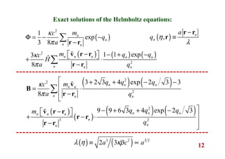 12
( )
( ) ( ) ( )
2
2
2
1
exp
3 8
1 1 exp3
8
n
n
n n
n n n n n
n n n
mc
q
a
m q qc
H
a q
κ
π
κ
π
Φ = − −
−
−  − + − + ⋅
−
∑
∑
r r
v r r
r r
ɶ
ɶ
( ) ( )
( )
( )
( ) ( )
2
2
2
2
3 2
3 2 3 4 exp 2 3 3
8
9 9 6 3 4 exp 2 3
n n n
n n
n n n
n n nn n n
n
nn
q q qmc
a q
q q qm
q
κ
π
 + + − −
= ⋅
 −

− + + −−   + − ⋅
−

∑
v
B
r r
v r r
r r
r r
ɶ
ɶ
Exact solutions of the Helmholtz equations:
( ), n
n
a
q η
λ
−
≡
r r
r
( ) ( )3 2 3 2
2 3a c aλ η κρ≡ ∝
 