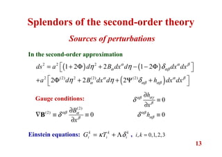 13
Sources of perturbations
Splendors of the second-order theory
( ) ( )
( )
2 2 2
2 (2) 2 (2) (2)
1 2 2 1 2
2 2 2
ds a d B dx d dx dx
a d B dx d h dx dx
α α β
α αβ
α α β
α αβ αβ
η η δ
η η δ
 = + Φ + − − Φ 
 + Φ + + Ψ + 
In the second-order approximation
(2)
(2)
0
B
x
αβ α
β
δ
∂
∇ ≡ ≡
∂
B
0
h
x
αγαβ
β
δ
∂
≡
∂
0hαβ
αβδ ≡
Gauge conditions:
k k k
i i iG Tκ δ= + ΛEinstein equations: , , 0,1,2,3i k =
 
