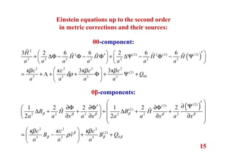 15
( )
2
2 (2) 2 (2) (2)
2 2 2 2 2 2 2
2 2 2 2
(2)
003 3 3 3
3 2 6 6 2 6 6
3 3
H
H H H H
a a a a a a a
c c c c
Q
a a a a
κρ κ κρ κρ
δρ
   ′′+ ∆Φ − Φ − Φ + ∆Ψ − Φ − Ψ   
   
 
= + Λ + + Φ + Ψ + 
 
ɶ
ɶ ɶ ɶ ɶ
( )(2)(2)
(2)
2 2 2 2 2 2
2 2 2
(2)
03 3 3
1 2 2 1 2 2
2 2
B H B H
a a x a x a a x a x
c c c
B v B Q
a a a
β ββ β β β
β
β β β
κρ κ κρ
ρ
 ′∂ Ψ′∂Φ ∂Φ ∂Φ   ∆ + + + ∆ + +   ∂ ∂ ∂ ∂   
 
 
= − + + 
 
ɶ ɶ
ɶ
Einstein equations up to the second order
in metric corrections and their sources:
00-component:
0β-components:
 
