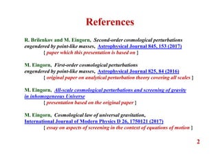 2
References
R. Brilenkov and M. Eingorn, Second-order cosmological perturbations
engendered by point-like masses, Astrophysical Journal 845, 153 (2017)
{ paper which this presentation is based on }
M. Eingorn, First-order cosmological perturbations
engendered by point-like masses, Astrophysical Journal 825, 84 (2016)
{ original paper on analytical perturbation theory covering all scales }
M. Eingorn, All-scale cosmological perturbations and screening of gravity
in inhomogeneous Universe
{ presentation based on the original paper }
M. Eingorn, Cosmological law of universal gravitation,
International Journal of Modern Physics D 26, 1750121 (2017)
{ essay on aspects of screening in the context of equations of motion }
 