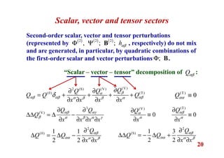 20
Scalar, vector and tensor sectors
Second-order scalar, vector and tensor perturbations
(represented by , respectively) do not mix
and are generated, in particular, by quadratic combinations of
the first-order scalar and vector perturbations .;Φ B
( ) ( ) ( )2 2 2
, ; ; hαβΦ Ψ B
“Scalar – vector – tensor” decomposition of :Qαβ
(V)(V)2 (S)
(0) (T)
QQQ
Q Q Q
x x x x
βα
αβ αβ αβα β β α
δ
∂∂∂
= + + + +
∂ ∂ ∂ ∂
(V)
0
Q
x
α
α
∂
≡
∂
(T)
0
Q
x
αβ
α
∂
≡
∂
(T)
0Qαα ≡
2
(0) 1 1
2 2
Q
Q Q
x x
αβ
αα α β
∂
∆ = ∆ −
∂ ∂
2
(S) 1 3
2 2
Q
Q Q
x x
αβ
αα α β
∂
∆∆ = − ∆ +
∂ ∂
3
(V)
Q Q
Q
x x x x
αβ αγ
β α β α γ
∂ ∂
∆∆ = ∆ −
∂ ∂ ∂ ∂
 