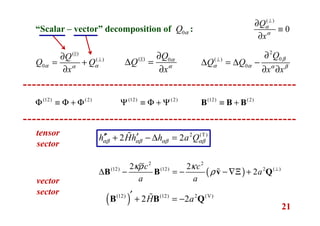 21
“Scalar – vector” decomposition of :0Q α
( )
( )
0
Q
Q Q
x
α αα
⊥∂
= +
∂
( )
0
Q
x
α
α
⊥
∂
≡
∂
( ) 0Q
Q
x
α
α
∂
∆ =
∂
2
0( )
0
Q
Q Q
x x
β
α α α β
⊥
∂
∆ = ∆ −
∂ ∂
(12) (2)
Φ ≡ Φ + Φ (12) (2)
Ψ ≡ Φ + Ψ (12) (2)
≡ +B B B
2 (T)
2 2h Hh h a Qαβ αβ αβ αβ
′′ ′+ − ∆ =ɶ
( )
2 2
(12) (12) 2 ( )2 2
2
c c
a
a a
κρ κ
ρ ⊥
∆ − = − − ∇Ξ +B B v Qɶ
( )(12) (12) 2 (V)
2 2H a′ + = −B B Qɶ
tensor
sector
vector
sector
 