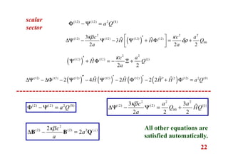 22
scalar
sector
(12) (12) 2 (S)
a QΦ − Ψ =
( )
2 2 2
(12) (12) (12) (12)
00
3
3
2 2 2
c c a
H H Q
a a
κρ κ
δρ
 ′∆Ψ − Ψ − Ψ + Φ = +  
ɶ ɶ
( )
2 2
(12) (12) ( )
2 2
c a
H Q
a
κ′Ψ + Φ = − Ξ +ɶ
( ) ( ) ( ) ( )(12) (12) (12) (12) (12) 2 (12) 2 (0)
2 4 2 2 2H H H H a Q′′ ′ ′ ′∆Ψ − ∆Φ − Ψ − Ψ − Φ − + Φ =ɶ ɶ ɶ ɶ
2
(2) (2) 2 ( )2
2
c
a
a
κρ ⊥
∆ − =B B Q
(2) (2) 2 (S)
a QΦ − Ψ =
2 2 2
(2) (2) ( )
00
3 3
2 2 2
c a a
Q HQ
a
κρ
∆Ψ − Ψ = + ɶ
All other equations are
satisfied automatically.
 