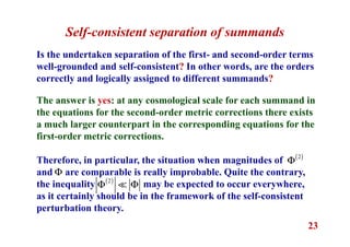 23
Self-consistent separation of summands
Is the undertaken separation of the first- and second-order terms
well-grounded and self-consistent? In other words, are the orders
correctly and logically assigned to different summands?
The answer is yes: at any cosmological scale for each summand in
the equations for the second-order metric corrections there exists
a much larger counterpart in the corresponding equations for the
first-order metric corrections.
Therefore, in particular, the situation when magnitudes of
and are comparable is really improbable. Quite the contrary,
the inequality may be expected to occur everywhere,
as it certainly should be in the framework of the self-consistent
perturbation theory.
( )2
Φ
Φ
( )2
Φ Φ≪
 