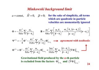 24
Minkowski background limit
const, 0, 0;a H ρ= = =ɶ for the sake of simplicity, all terms
which are quadratic in particle
velocities are momentarily ignored
2
8
n
n n
mc
a
κ
π
Φ = −
−
∑ r r
( )
( )
2
3
4
n n nn n
n
n n n
mmc
a
κ
π
 −  = + − 
− −  
∑
v r rv
B r r
r r r r
ɶɶ
2
(2) 23
4 16 n
n
n n
mc
a
κ
π =
Ψ = − Φ − Φ
−
∑ r r
r r
( )
( )
2 2
(2) 2 3
8 16n n
nn
n
n nn n
mc c
m
a a
κ κ
π π= =
−
Φ = Φ − Φ + ∇Φ
− −
∑ ∑r r r r
r r
r r r r
Gravitational field produced by the n-th particle
is excluded from the factors and .n=
Φ r r
( ) n=
∇Φ r r
agreement with textbooks
 