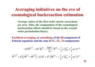 25
Averaging initiatives on the eve of
cosmological backreaction estimation
Average values of the first-order metric corrections
are zero. Thus, the computation of the cosmological
backreaction effects should be based on the second-
order perturbation theory.
Euclidean averaging, or smoothing, of the 00-component of
Einstein equations and the sum of 11-, 22-, 33-components:
2
(2) 2 (2) (2) 2 2 (II)
00
3 1 1
3 3
2 2 2
c
H H a Q a
a
κρ
κ ε
′
− Ψ − Φ − Ψ = ≡ɶ ɶ
( ) ( )(2) (2) (2) 2 (2) 2 2 (II)1 1
2 2
6 2
H H H a Q a pαα κ
′′′
′Ψ + Ψ + Φ + + Φ = − ≡ɶ ɶ ɶ
 