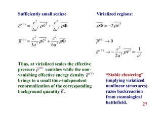 27
Sufficiently small scales:
2 2
(II) 2
3 3
2 2
c c
v
a a
ε ρ ρ= + Φɶ
2 2
(II) 2
3 3
3 6
c c
p v
a a
ρ ρ= + Φɶ
Virialized regions:
Thus, at virialized scales the effective
pressure vanishes while the non-
vanishing effective energy density
brings to a small time-independent
renormalization of the corresponding
background quantity .
“Stable clustering”
(implying virialized
nonlinear structures)
razes backreaction
from cosmological
battlefield.
2
2 vρ ρΦ = − ɶ
(II)
0p →
2
(II) 2
3 3
1
2
c
v
a a
ε ρ→ − ∝ɶ
(II)
p
(II)
ε
ε
 
