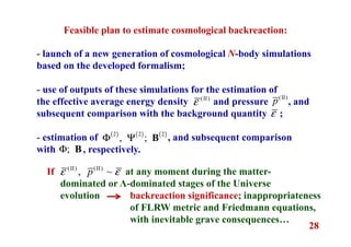 28
- launch of a new generation of cosmological N-body simulations
based on the developed formalism;
- use of outputs of these simulations for the estimation of
the effective average energy density and pressure , and
subsequent comparison with the background quantity ;
- estimation of , and subsequent comparison
with , respectively.
Feasible plan to estimate cosmological backreaction:
(II)
ε
(II)
p
ε
( ) ( ) ( )2 2 2
, ;Φ Ψ B
;Φ B
at any moment during the matter-
dominated or Λ-dominated stages of the Universe
evolution backreaction significance; inappropriateness
of FLRW metric and Friedmann equations,
with inevitable grave consequences…
(II) (II)
, ~pε εIf
 