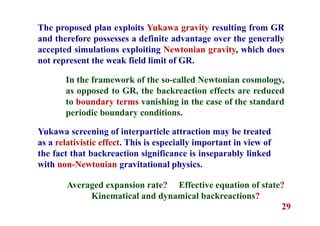 29
The proposed plan exploits Yukawa gravity resulting from GR
and therefore possesses a definite advantage over the generally
accepted simulations exploiting Newtonian gravity, which does
not represent the weak field limit of GR.
Yukawa screening of interparticle attraction may be treated
as a relativistic effect. This is especially important in view of
the fact that backreaction significance is inseparably linked
with non-Newtonian gravitational physics.
In the framework of the so-called Newtonian cosmology,
as opposed to GR, the backreaction effects are reduced
to boundary terms vanishing in the case of the standard
periodic boundary conditions.
Averaged expansion rate? Effective equation of state?
Kinematical and dynamical backreactions?
 