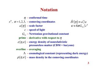 3
Notation
η – conformal time
– comoving coordinates
– scale factor
– speed of light
– Newtonian gravitational constant
– derivative with respect to
– energy density of nonrelativistic
pressureless matter (CDM + baryons)
– averaging
– cosmological constant (representing dark energy)
– mass density in the comoving coordinates
, 1,2,3,xα
α =
( )a η
( )H a aη ′≡ɶ
4
8 NG cκ π≡
NG
c
prime η
( ),ε η r
overline
Λ
( ),ρ η r
 
