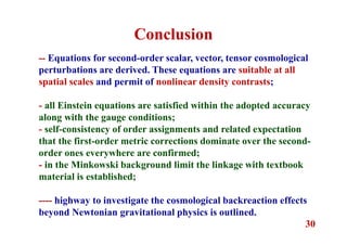 30
-- Equations for second-order scalar, vector, tensor cosmological
perturbations are derived. These equations are suitable at all
spatial scales and permit of nonlinear density contrasts;
- all Einstein equations are satisfied within the adopted accuracy
along with the gauge conditions;
- self-consistency of order assignments and related expectation
that the first-order metric corrections dominate over the second-
order ones everywhere are confirmed;
- in the Minkowski background limit the linkage with textbook
material is established;
---- highway to investigate the cosmological backreaction effects
beyond Newtonian gravitational physics is outlined.
Conclusion
 