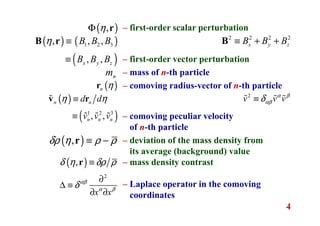4
– first-order scalar perturbation
– first-order vector perturbation
– mass of n-th particle
– comoving radius-vector of n-th particle
– comoving peculiar velocity
of n-th particle
– deviation of the mass density from
its average (background) value
– mass density contrast
– Laplace operator in the comoving
coordinates
( ),ηΦ r
( ) ( )
( )
1 2 3, , ,
, ,x y z
B B B
B B B
η ≡
≡
B r
nm
( )n ηr
( )
( )1 2 3
, ,
n n
n n n
d d
v v v
η η≡
≡
v rɶ
ɶ ɶ ɶ
( ),δρ η ρ ρ≡ −r
( ),δ η δρ ρ≡r
2
x x
αβ
α β
δ
∂
∆ ≡
∂ ∂
2 2 2 2
x y zB B B≡ + +B
2
v v vα β
αβδ≡ɶ ɶ ɶ
 