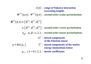 5
– range of Yukawa interaction
(screening length)
– second-order scalar perturbations
– second-order vector perturbation
– second-order tensor perturbations
– mixed components
of the Einstein tensor
– mixed components of the matter
energy-momentum tensor
– metric coefficients
( )λ η
( )
( ) ( )
( )2 2
, ; ,η ηΦ Ψr r
( )
( ) ( ) ( ) ( )
( )
( ) ( ) ( )
( )
2 2 2 2
1 2 3
2 2 2
, , ,
, ,x y z
B B B
B B B
η ≡
≡
B r
, , 1,2,3,hαβ α β =
k
iG
k
iT( )det ikg g≡
, , 0,1,2,3,ikg i k =
 