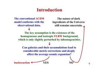 7
The conventional ΛCDM
model conforms with the
observational data.
The nature of dark
ingredients of the Universe
still remains uncertain.
Introduction
The key assumption is the existence of the
homogeneous and isotropic FLRW background,
which is only slightly perturbed by inhomogeneities.
Can galaxies and their accumulations lead to
considerable metric corrections and deeply
affect the average cosmic expansion?
backreaction YES NO
 