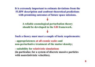8
It is extremely important to estimate deviations from the
FLRW description and confront theoretical predictions
with promising outcomes of future space missions.
A reliable cosmological perturbation theory
should be developed in the GR framework.
Such a theory must meet a couple of basic requirements:
- appropriateness at all cosmic scales and
non-perturbative treatment of the matter density;
- suitability for relativistic simulations
(in particular, for a system of discrete massive particles
with nonrelativistic velocities).
 