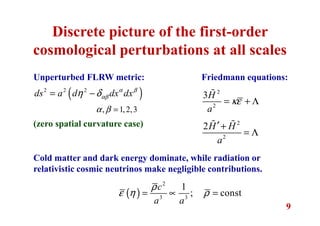 9
Discrete picture of the first-order
cosmological perturbations at all scales
Unperturbed FLRW metric:
( )2 2 2
ds a d dx dxα β
αβη δ= −
, 1,2,3α β =
(zero spatial curvature case)
Friedmann equations:
2
2
3H
a
κε= + Λ
ɶ
2
2
2H H
a
′+
= Λ
ɶ ɶ
Cold matter and dark energy dominate, while radiation or
relativistic cosmic neutrinos make negligible contributions.
( )
2
3 3
1
; const
c
a a
ρ
ε η ρ= ∝ =
 