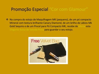 Promoção Especial  “Cor com Glamour” Na compra do estojo de Maquilhagem MK (pequeno), de um pó compacto Mineral com textura brilhante Canary Diamond, de um brilho de Lábios Mk Gold Sequins e de um Pincel para Pó Compacto MK, recebe de  oferta  esta  Elegante Bolsa de Veludo Preta  para guardar o seu estojo. 