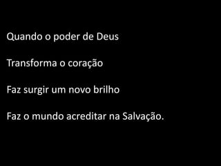 Quando o poder de Deus
Transforma o coração
Faz surgir um novo brilho
Faz o mundo acreditar na Salvação.