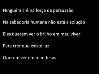 Ninguém crê na força da persuasão
Na sabedoria humana não está a solução
Eles querem ver o brilho em meu viver
Para crer que existe luz
Querem ver em mim Jesus