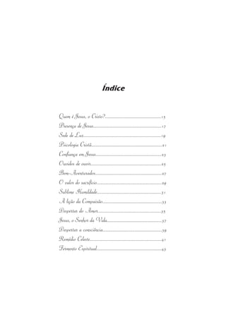 Índice 
Quem  é Jesus,  o Cristo?..................................................15 
Presença  de Jesus............................................................17 
Sede  de Luz.....................................................................19 
Psicologia Cristã..............................................................21 
Confiança  em Jesus..........................................................23 
Ouvidos  de  ouvir...............................................................25 
Bem-Aventurados..........................................................27 
O  valor do  sacrifício..........................................................29 
Sublime Humildade.........................................................31 
A lição da Compaixão.....................................................33 
Despertar  do Amor........................................................35 
Jesus, o Senhor da Vida.................................................37 
Despertar  a  consciência....................................................39 
Remédio Celeste...............................................................41 
Fermento Espiritual.........................................................43 
 